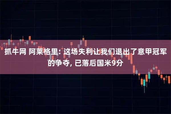 抓牛网 阿莱格里: 这场失利让我们退出了意甲冠军的争夺, 已落后国米9分